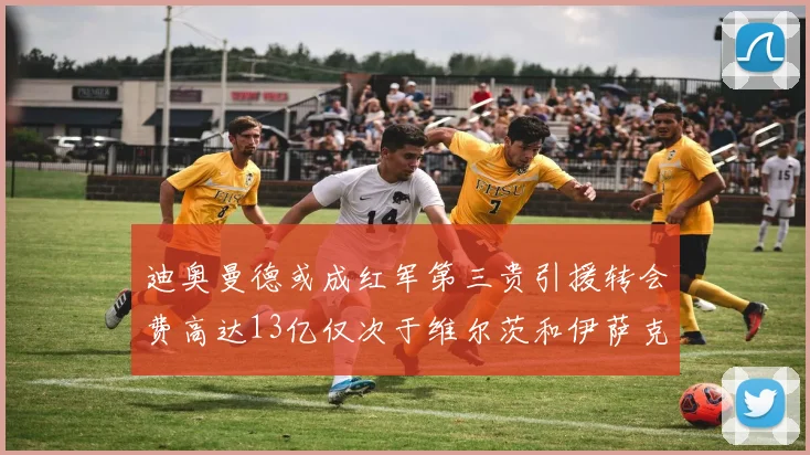 迪奥曼德或成红军第三贵引援转会费高达13亿仅次于维尔茨和伊萨克