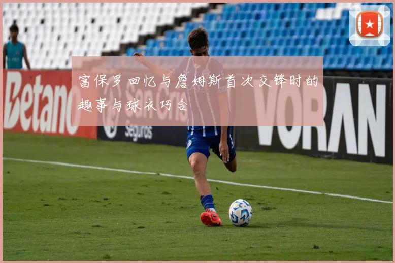 富保罗回忆与詹姆斯首次交锋时的趣事与球衣巧合