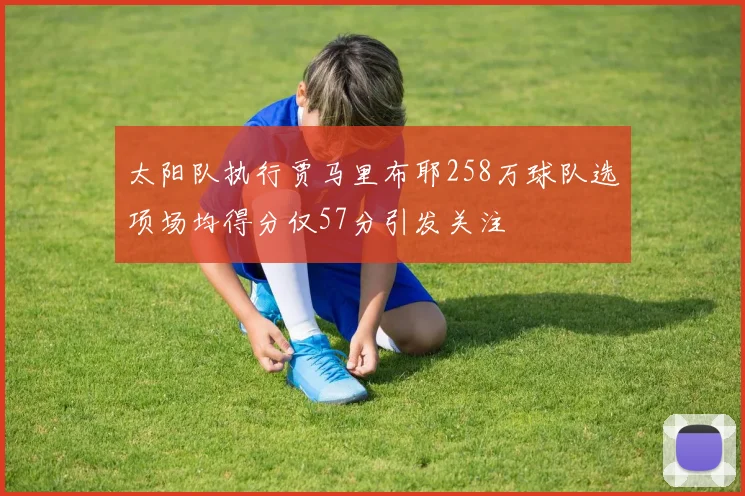太阳队执行贾马里布耶258万球队选项场均得分仅57分引发关注