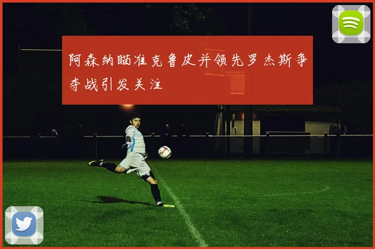 阿森纳瞄准克鲁皮并领先罗杰斯争夺战引发关注
