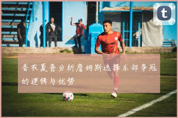 香农夏普分析詹姆斯选择东部争冠的逻辑与优势