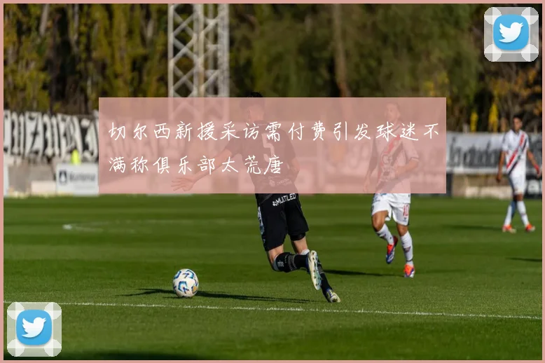 切尔西新援采访需付费引发球迷不满称俱乐部太荒唐