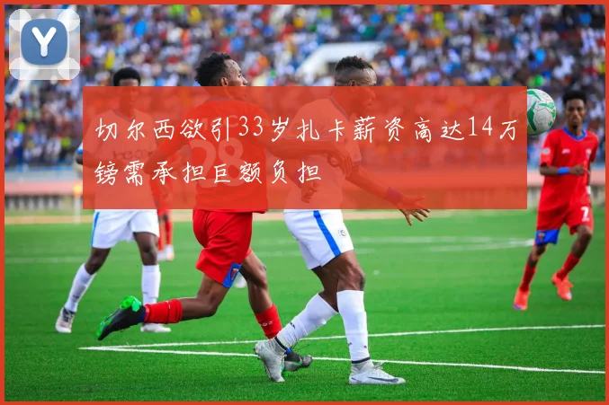 切尔西欲引33岁扎卡薪资高达14万镑需承担巨额负担