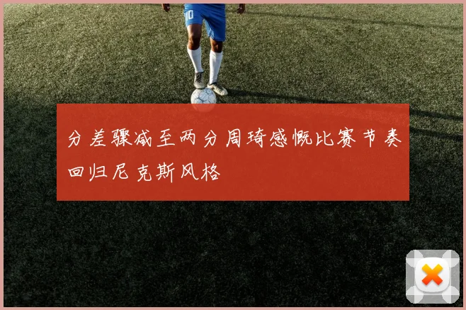 分差骤减至两分周琦感慨比赛节奏回归尼克斯风格