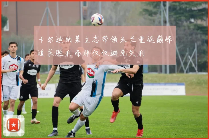卡尔迪纳莱立志带领米兰重返巅峰追求胜利而非仅仅避免失利