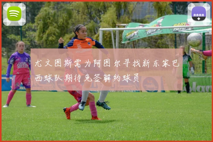 尤文图斯需为阿图尔寻找新东家巴西球队期待免签解约球员