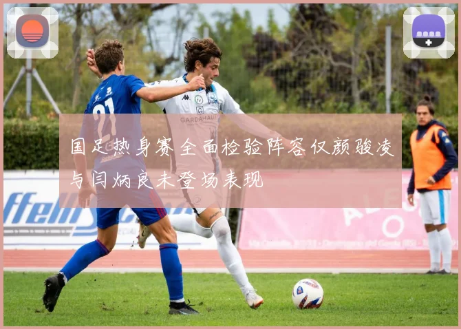 国足热身赛全面检验阵容仅颜骏凌与闫炳良未登场表现
