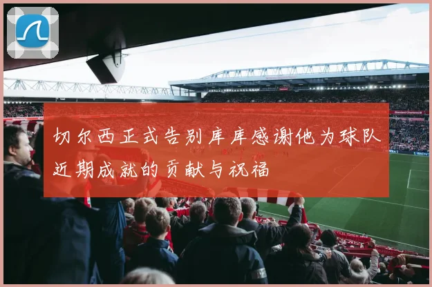 切尔西正式告别库库感谢他为球队近期成就的贡献与祝福