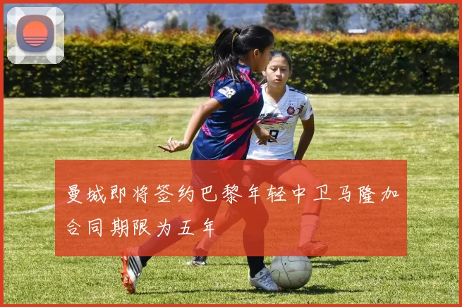 曼城即将签约巴黎年轻中卫马隆加合同期限为五年