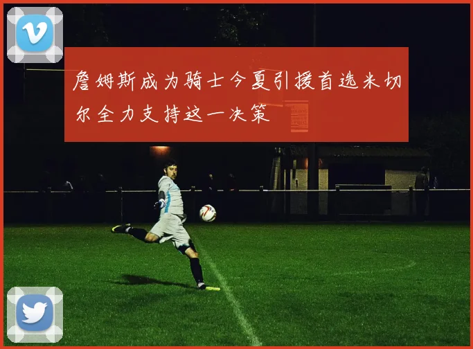 詹姆斯成为骑士今夏引援首选米切尔全力支持这一决策