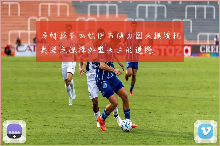 马特拉齐回忆伊布助力国米换埃托奥差点选择加盟米兰的遗憾